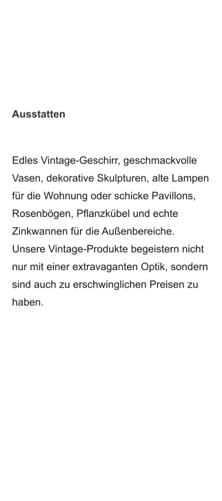 Edles Vintage-Geschirr, geschmackvolle Vasen, dekorative Skulpturen, alte Lampen für die Wohnung oder schicke Pavillons, Rosenbögen, Pflanzkübel und echte Zinkwannen für die Außenbereiche. Unsere Vintage-Produkte begeistern nicht  nur mit einer extravaganten Optik, sondern sind auch zu erschwinglichen Preisen zu haben.  Ausstatten