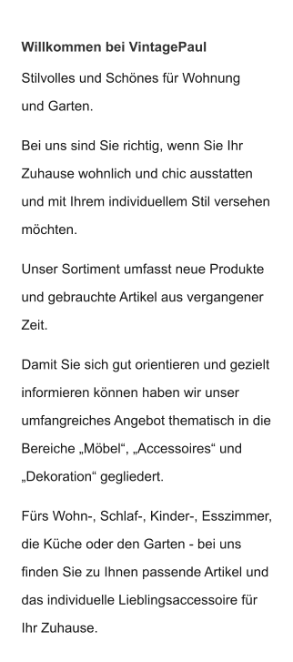 Willkommen bei VintagePaul Stilvolles und Schönes für Wohnung und Garten.  Bei uns sind Sie richtig, wenn Sie Ihr Zuhause wohnlich und chic ausstatten und mit Ihrem individuellem Stil versehen möchten.  Unser Sortiment umfasst neue Produkte und gebrauchte Artikel aus vergangener Zeit.  Damit Sie sich gut orientieren und gezielt informieren können haben wir unser  umfangreiches Angebot thematisch in die Bereiche „Möbel“, „Accessoires“ und  „Dekoration“ gegliedert.  Fürs Wohn-, Schlaf-, Kinder-, Esszimmer, die Küche oder den Garten - bei uns finden Sie zu Ihnen passende Artikel und das individuelle Lieblingsaccessoire für Ihr Zuhause.