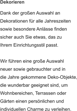 Dekorieren  Dank der großen Auswahl an Dekorationen für alle Jahreszeiten sowie besondere Anlässe finden sicher auch Sie etwas, das zu Ihrem Einrichtungsstil passt.  Wir führen eine große Auswahl neuer sowie gebrauchter und in die Jahre gekommene Deko-Objekte, die wunderbar geeignet sind, um Wohnbereichen, Terrassen oder  Gärten einen persönlichen und individuellen Charme zu verleihen.