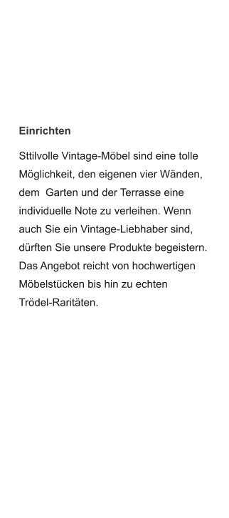 Einrichten Sttilvolle Vintage-Möbel sind eine tolle Möglichkeit, den eigenen vier Wänden, dem  Garten und der Terrasse eine individuelle Note zu verleihen. Wenn auch Sie ein Vintage-Liebhaber sind, dürften Sie unsere Produkte begeistern. Das Angebot reicht von hochwertigen Möbelstücken bis hin zu echten Trödel-Raritäten.