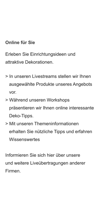 Erleben Sie Einrichtungsideen und attraktive Dekorationen.  > In unseren Livestreams stellen wir Ihnen    ausgewählte Produkte unseres Angebots     vor. > Während unseren Workshops    präsentieren wir Ihnen online interessante    Deko-Tipps. > Mit unseren Themeninformationen    erhalten Sie nützliche Tipps und erfahren    Wissenswertes Informieren Sie sich hier über unsere und weitere Liveübertragungen anderer Firmen. Online für Sie